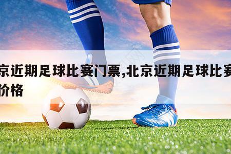 北京近期足球比赛门票,北京近期足球比赛门票价格