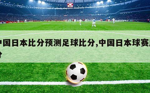 中国日本比分预测足球比分,中国日本球赛比分
