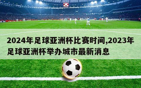 2024年足球亚洲杯比赛时间,2023年足球亚洲杯举办城市最新消息
